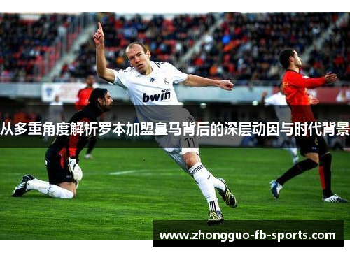 从多重角度解析罗本加盟皇马背后的深层动因与时代背景 从多重角度解析罗本加盟皇马背后的深层动因与时代背景