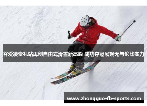 谷爱凌崇礼站再创自由式滑雪新高峰 成功夺冠展现无与伦比实力