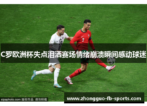 C罗欧洲杯失点泪洒赛场情绪崩溃瞬间感动球迷