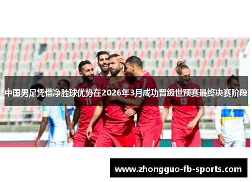 中国男足凭借净胜球优势在2026年3月成功晋级世预赛最终决赛阶段 中国男足凭借净胜球优势在2026年3月成功晋级世预赛最终决赛阶段
