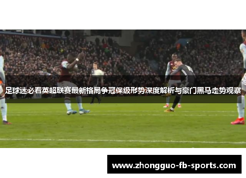 足球迷必看英超联赛最新格局争冠保级形势深度解析与豪门黑马走势观察